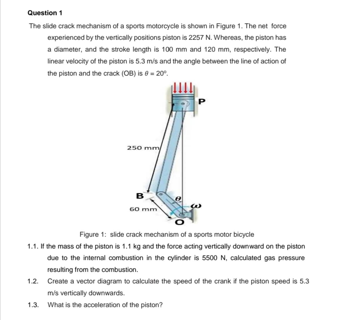 Question 1
The slide crack mechanism of a sports motorcycle is shown in Figure 1. The net force
experienced by the vertically positions piston is 2257 N. Whereas, the piston has
a diameter, and the stroke length is 100 mm and 120 mm, respectively. The
linear velocity of the piston is 5.3 m/s and the angle between the line of action of
the piston and the crack (OB) is 0 = 20°.
250 mm
B
60 mm
Figure 1: slide crack mechanism of a sports motor bicycle
1.1. If the mass of the piston is 1.1 kg and the force acting vertically downward on the piston
due to the internal combustion in the cylinder is 5500 N, calculated gas pressure
resulting from the combustion.
1.2.
Create a vector diagram to calculate the speed of the crank if the piston speed is 5.3
m/s vertically downwards.
1.3.
What is the acceleration of the piston?
