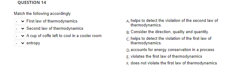 QUESTION 14
Match the following accordingly
v First law of thermodynamics
A. helps to detect the violation of the second law of
thermodynamics.
Second law of thermodynamics
B. Consider the direction, quality and quantity.
c. helps to detect the violation of the first law of
thermodynamics.
D. accounts for energy conservation in a process
E. violates the first law of thermodynamics
F. does not violate the first law of thermodynamics
A cup of coffe left to cool in a cooler room
entropy
