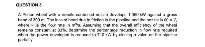 QUESTION 3
A Pelton wheel with a needle-controlled nozzle develops 1 050 kW against a gross
head of 300 m. The loss of head due to friction in the pipeline and the nozzle is 60 x V,
where V is the flow rate in m/s. Assuming that the overall efficiency of the wheel
remains constant at 83%, determine the percentage reduction in flow rate required
when the power developed is reduced to 710 kW by closing a valve on the pipeline
partially.
