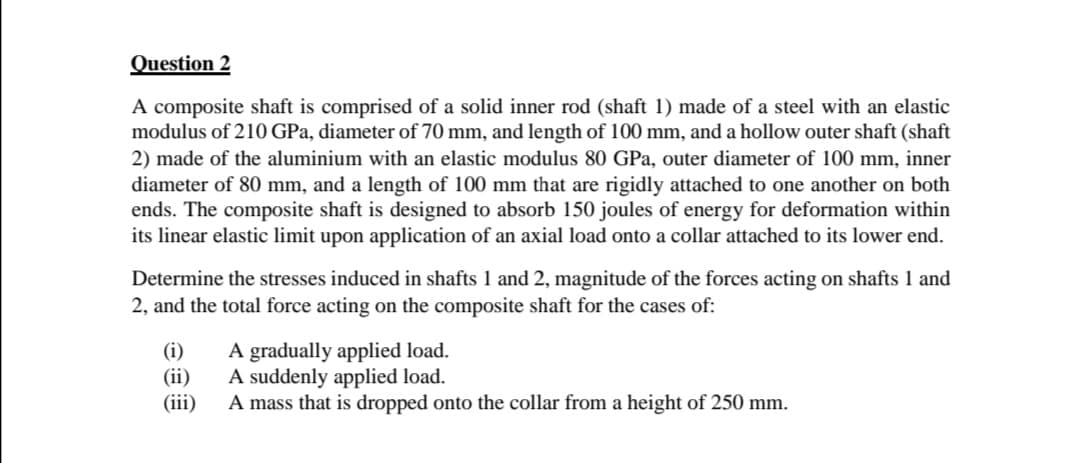 Question 2
A composite shaft is comprised of a solid inner rod (shaft 1) made of a steel with an elastic
modulus of 210 GPa, diameter of 70 mm, and length of 100 mm, and a hollow outer shaft (shaft
2) made of the aluminium with an elastic modulus 80 GPa, outer diameter of 100 mm, inner
diameter of 80 mm, and a length of 100 mm that are rigidly attached to one another on both
ends. The composite shaft is designed to absorb 150 joules of energy for deformation within
its linear elastic limit upon application of an axial load onto a collar attached to its lower end.
Determine the stresses induced in shafts 1 and 2, magnitude of the forces acting on shafts 1 and
2, and the total force acting on the composite shaft for the cases of:
(i)
A gradually applied load.
(ii)
A suddenly applied load.
(iii)
A mass that is dropped onto the collar from a height of 250 mm.