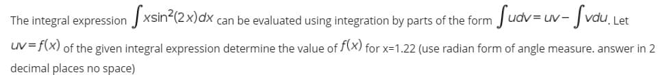 The integral expression xsin?(2x)dx
can be evaluated using integration by parts of the form
Sudv=uv-Jvau, u
UV-
Let
uV=f(x) of the given integral expression determine the value of f(X) for x=1.22 (use radian form of angle measure. answer in 2
decimal places no space)
