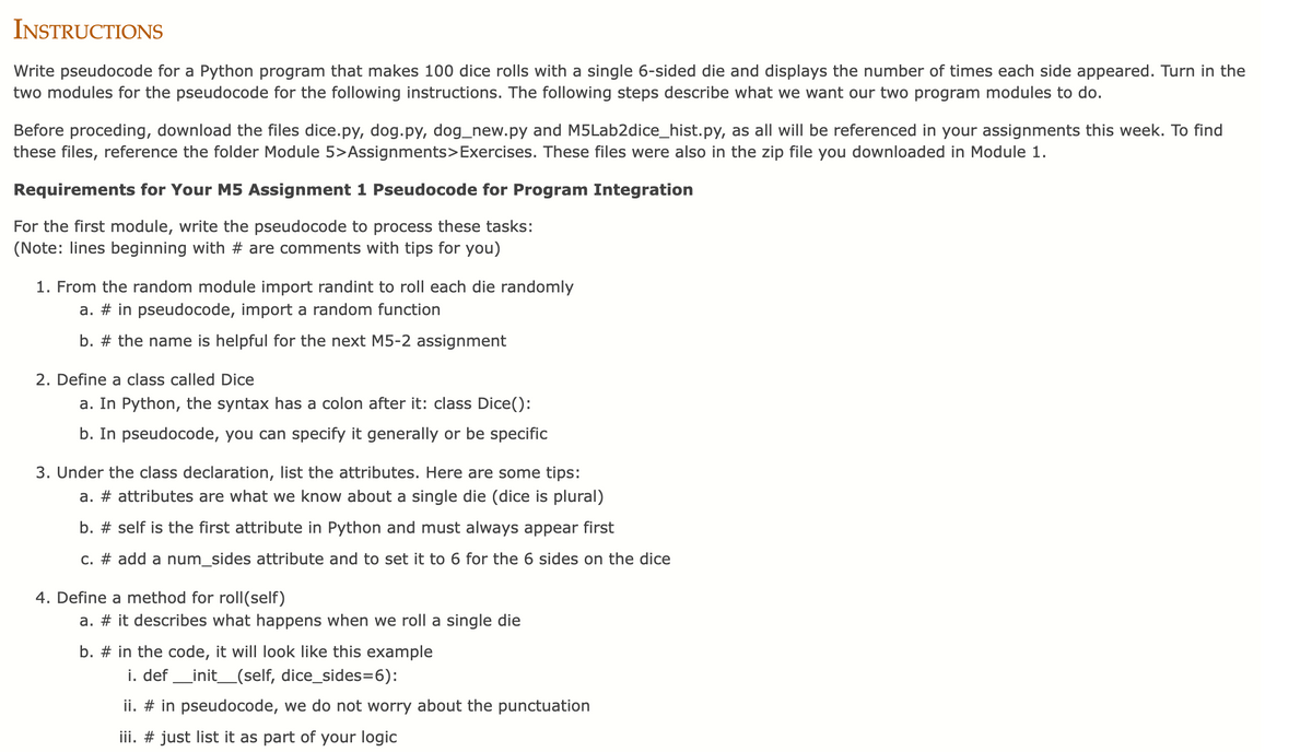 INSTRUCTIONS
Write pseudocode for a Python program that makes 100 dice rolls with a single 6-sided die and displays the number of times each side appeared. Turn in the
two modules for the pseudocode for the following instructions. The following steps describe what we want our two program modules to do.
Before proceding, download the files dice.py, dog.py, dog_new.py and M5Lab2dice_hist.py, as all will be referenced in your assignments this week. To find
these files, reference the folder Module 5>Assignments>Exercises. These files were also in the zip file you downloaded in Module 1.
Requirements for Your M5 Assignment 1 Pseudocode for Program Integration
For the first module, write the pseudocode to process these tasks:
(Note: lines beginning with # are comments with
for you)
1. From the random module import randint to roll each die randomly
a. # in pseudocode, import a random function
b. # the name is helpful for the next M5-2 assignment
2. Define a class called Dice
a. In Python, the syntax has a colon after it: class Dice():
b. In pseudocode, you can specify it generally or be specific
3. Under the class declaration, list the attributes. Here are some tips:
a. # attributes are what we know about a single die (dice is plural)
b. # self is the first attribute in Python and must always appear first
c. # add a num_sides attribute and to set it to 6 for the 6 sides on the dice
4. Define a method for roll(self)
a. # it describes what happens when we roll a single die
b. # in the code, it will look like this example
i. def _init_(self, dice_sides=6):
ii. # in pseudocode, we do not worry about the punctuation
iii. # just list it as part of your logic
