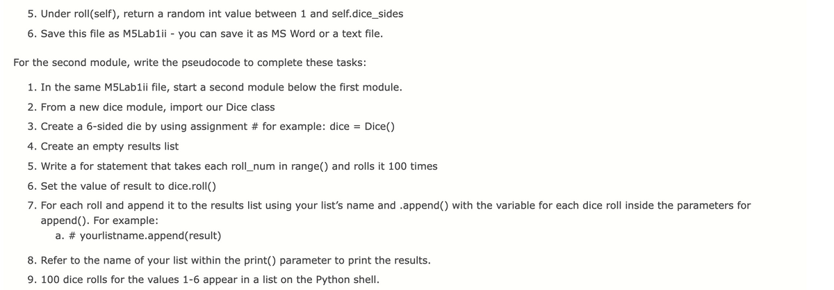 5. Under roll(self), return a random int value between 1 and self.dice_sides
6. Save this file as M5Lablii - you can save it as MS Word or a text file.
For the second module, write the pseudocode to complete these tasks:
1. In the same M5Lablii file, start a second module below the first module.
2. From a new dice module, import our Dice class
3. Create a 6-sided die by using assignment # for example: dice
Dice()
%D
4. Create an empty results list
5. Write a for statement that takes each roll_num in range() and rolls it 100 times
6. Set the value of result to dice.roll()
7. For each roll and append it to the results list using your list's name and .append(() with the variable for each dice roll inside the parameters for
append(). For example:
a. # yourlistname.append(result)
8. Refer to the name of your list within the print() parameter to print the results.
9. 100 dice rolls for the values 1-6 appear in a list on the Python shell.
