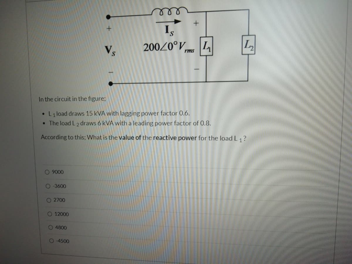 S.
20020°V
L
rms
S.
In the circuit in the figure;
• L1 load draws 15 kVA with lagging power factor 0.6.
• The load L 2 draws 6 kVA with a leading power factor of 0.8.
According to this; What is the value of the reactive power for the load L, ?
O 9000
O -3600
O 2700
O 12000
O 4800
O 4500
