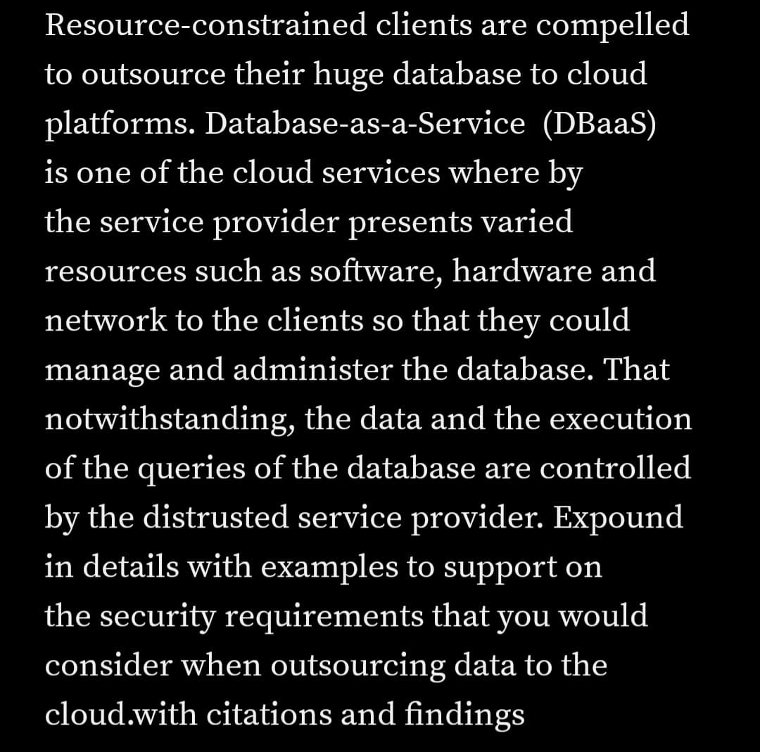 Resource-constrained clients are compelled
to outsource their huge database to cloud
platforms. Database-as-a-Service (DBaaS)
is one of the cloud services where by
the service provider presents varied
resources such as software, hardware and
network to the clients so that they could
manage and administer the database. That
notwithstanding, the data and the execution
of the queries of the database are controlled
by the distrusted service provider. Expound
in details with examples to support on
the security requirements that you would
consider when outsourcing data to the
cloud.with citations and findings

