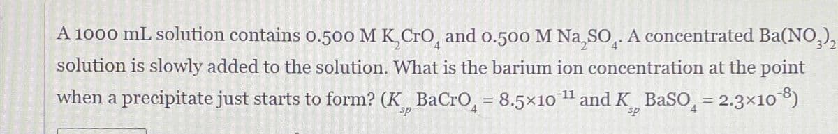 A 1000 mL solution contains 0.500 M KCгO, and 0.500 M Na,SO. A concentrated Ba(NO3)2
solution is slowly added to the solution. What is the barium ion concentration at the point
when a precipitate just starts to form? (K BaCrO = 8.5x10¹¹ and K BaSO₁ = 2.3×108)
sp
-11
sp