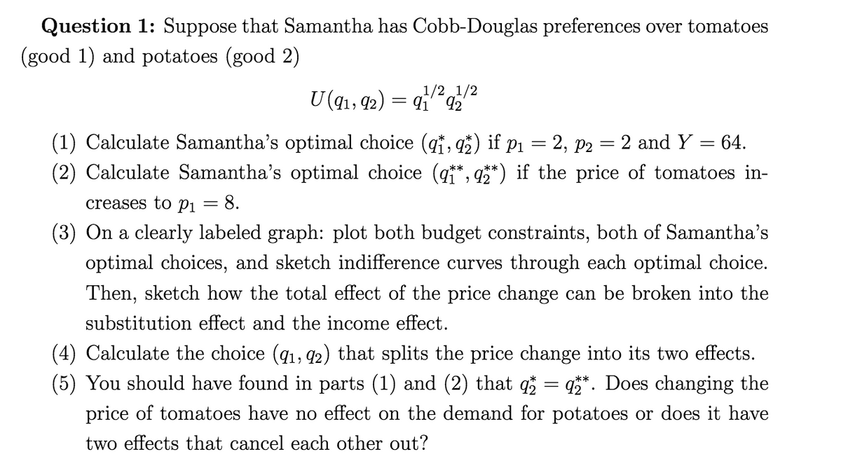 Question 1: Suppose that Samantha has Cobb-Douglas preferences over tomatoes
(good 1) and potatoes (good 2)
1/2 1/2
U(q1, 92) = q q
(1) Calculate Samantha's optimal choice (qi, a5) if p1 = 2, p2 = 2 and Y = 64.
(2) Calculate Samantha's optimal choice (q*, q**) if the price of tomatoes in-
creases to P1 = 8.
(3) On a clearly labeled graph: plot both budget constraints, both of Samantha's
optimal choices, and sketch indifference curves through each optimal choice.
Then, sketch how the total effect of the price change can be broken into the
substitution effect and the income effect.
(4) Calculate the choice (q1, q2) that splits the price change into its two effects.
(5) You should have found in parts (1) and (2) that q = q**. Does changing the
price of tomatoes have no effect on the demand for potatoes or does it have
two effects that cancel each other out?
