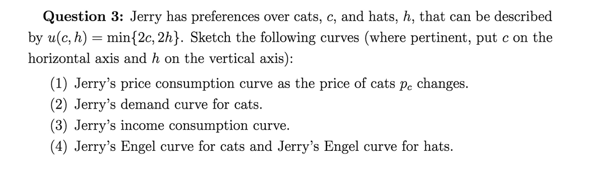 Question 3: Jerry has preferences over cats, c, and hats, h, that can be described
by u(c, h) = min{2c, 2h}. Sketch the following curves (where pertinent, put c on the
horizontal axis and h on the vertical axis):
(1) Jerry's price consumption curve as the price of cats p. changes.
(2) Jerry's demand curve for cats.
(3) Jerry's income consumption curve.
(4) Jerry's Engel curve for cats and Jerry's Engel curve for hats.
