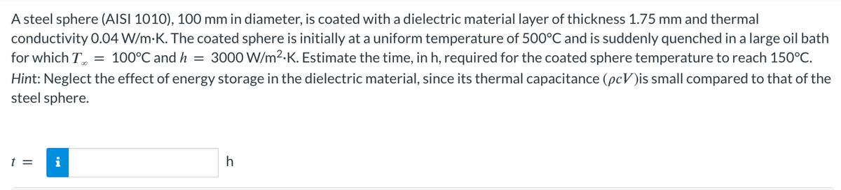 A steel sphere (AISI 1010), 100 mm in diameter, is coated with a dielectric material layer of thickness 1.75 mm and thermal
conductivity 0.04 W/m.K. The coated sphere is initially at a uniform temperature of 500°C and is suddenly quenched in a large oil bath
for which T = 100°C and h = 3000 W/m².K. Estimate the time, in h, required for the coated sphere temperature to reach 150°C.
Hint: Neglect the effect of energy storage in the dielectric material, since its thermal capacitance (pc)is small compared to that of the
steel sphere.
t =
h