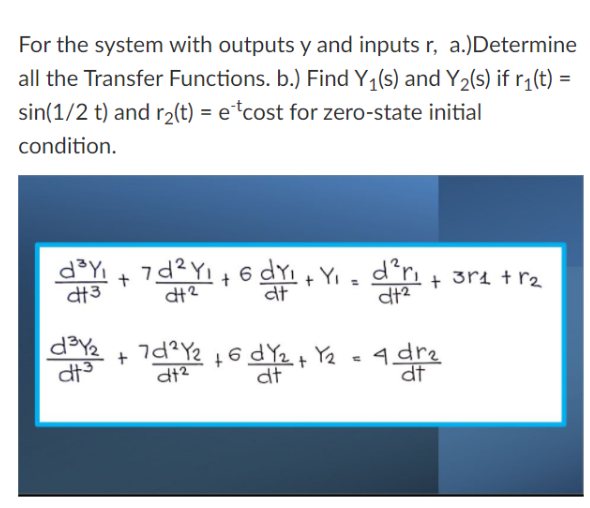 For the system with outputs y and inputs r, a.)Determine
all the Transfer Functions. b.) Find Y1(s) and Y2(s) if r¡(t) =
sin(1/2 t) and r2(t) = e*cost for zero-state initial
condition.
d³Y
計3
+ 6 dyi + Yi - d'r + 3ri + r2
at
dt?
dt?
d3Y2
+ 7d?Y2
4 dre
df
dt
