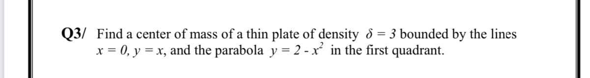 Q3/ Find a center of mass of a thin plate of density & = 3 bounded by the lines
x = 0, y = x, and the parabola y = 2 - x in the first quadrant.
