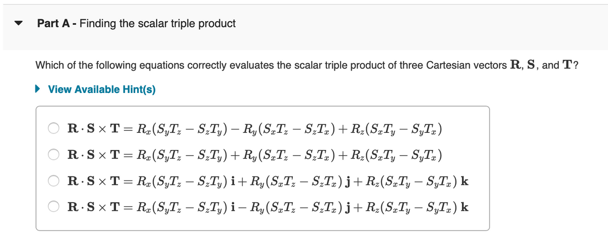 Part A - Finding the scalar triple product
Which of the following equations correctly evaluates the scalar triple product of three Cartesian vectors R, S, and T?
► View Available Hint(s)
R. S× T = Rx (SyTz – SzTy) – Ry(SxTz − SzTx) + Rz(SxTy – SyTx)
R.SXT= R(SyTz – SzTy) + Ry (SxTz − SzTx) + Rz(SxTy — SyTx)
ⒸR.SXT= Rz (SyTz - S₂Ty) i+ Ry(SzT₂ — S₂Tz)j + R₂(SzTy – SyTz) k
OR.SXT= R(ST₂ – S₂T₂) i- Ry(SzTz — S₂Tz)j + R₂(SzTy − SyTz) k
-
-