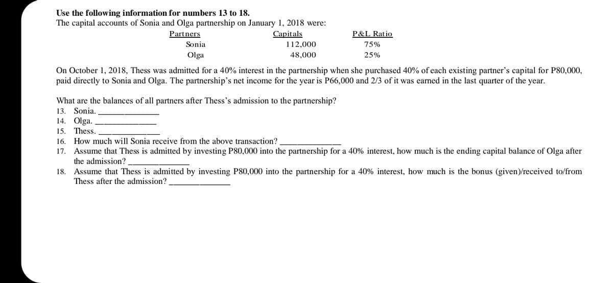 Use the following information for numbers 13 to 18.
The capital accounts of Sonia and Olga partnership on January 1, 2018 were:
Partners
Capitals
P&L Ratio
Sonia
112,000
75%
Olga
48,000
25%
On October 1, 2018, Thess was admitted for a 40% interest in the partnership when she purchased 40% of each existing partner's capital for P80,000,
paid directly to Sonia and Olga. The partnership's net income for the year is P66,000 and 2/3 of it was earned in the last quarter of the year.
What are the balances of all partners after Thess's admission to the partnership?
13. Sonia.
14. Olga.
15.
Thess.
16. How much will Sonia receive from the above transaction?
17. Assume that Thess is admitted by investing P80,000 into the partnership for a 40% interest, how much is the ending capital balance of Olga after
the admission?
18. Assume that Thess is admitted by investing P80,000 into the partnership for a 40% interest, how much is the bonus (given)/received to/from
Thess after the admission?
