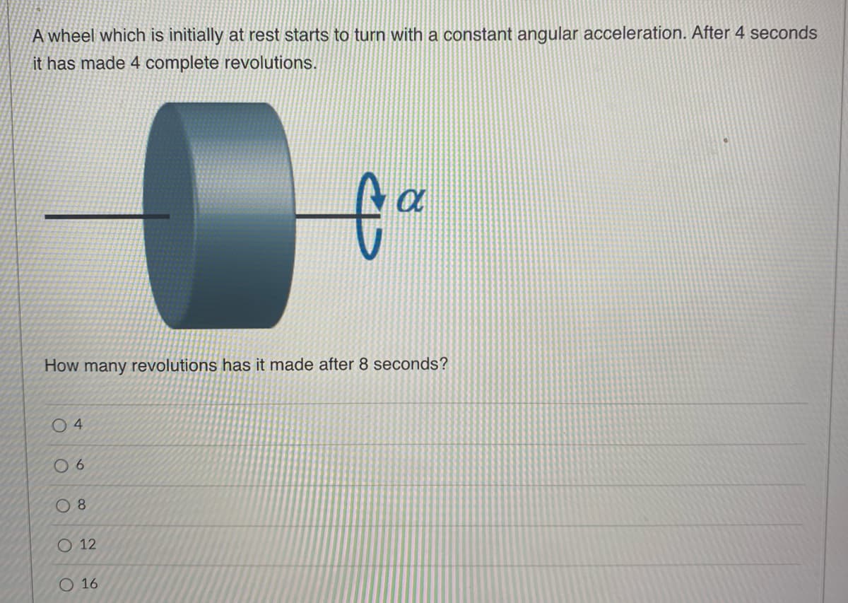 A wheel which is initially at rest starts to turn with a constant angular acceleration. After 4 seconds
it has made 4 complete revolutions.
How many revolutions has it made after 8 seconds?
04
06
08
12
a
fo
O 16