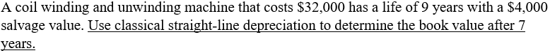 A coil winding and unwinding machine that costs $32,000 has a life of 9 years with a $4,000
salvage value. Use classical straight-line depreciation to determine the book value after 7
years.
