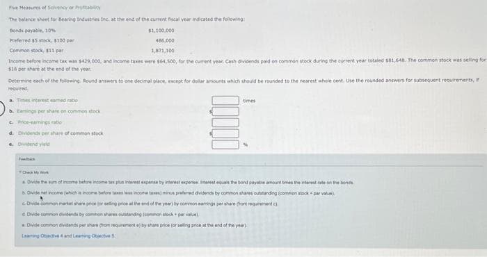 Five Measures of Solvency or Profitability
The balance sheet for Bearing Industries Inc at the end of the current fiscal year indicated the following:
Bonds payable, 10%
Preferred $5 stock, $100 par
$1,100,000
456,000
1,871,100
Common stock, $11 par
Income before income tax was $429,000, and income taxes were $64,500, for the current year. Cash dividends paid on common stock during the current year totaled $81,648. The common stock was selling for
$16 per share at the end of the year
Determine each of the following. Round answers to one decimal place, except for dollar amounts which should be rounded to the nearest whole cent. Use the rounded answers for subsequent requirements, if
required.
a. Times interest eamed ratio
Earnings per share on common stock
cPrice-earnings ratio
d. Dividends per share of common stock
Dividend yield
times
Check My
& Divide the sum of income before income tax plus interest expense by interest expense interest equals the bond payable amount times the interest rate on the bonds
b. Divide net income (which is income before taxes less income taxes) minus preferred dividends by common shares outstanding (common stock + par value)
Divide common market share price (or selling price at the end of the year) thy common eamings per share (from requirement).
d Divide common dividends by common shares outstanding (common stock+par value)
Divide common dividends per share from requirement e) by share price (or selling price at the end of the year)
Lang Objective and Leaming Objective 5