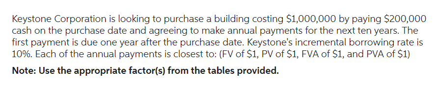 Keystone Corporation is looking to purchase a building costing $1,000,000 by paying $200,000
cash on the purchase date and agreeing to make annual payments for the next ten years. The
first payment is due one year after the purchase date. Keystone's incremental borrowing rate is
10%. Each of the annual payments is closest to: (FV of $1, PV of $1, FVA of $1, and PVA of $1)
Note: Use the appropriate factor(s) from the tables provided.