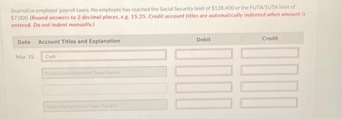 Journalize employer payroll taxes. No employee has reached the Social Security limit of $128,400 or the FUTA/SUTA limit of
$7,000. (Round answers to 2 decimal places, e.g. 15.25. Credit account titles are automatically indented when amount is
entered. Do not indent manually.)
Date Account Titles and Explanation
Mar. 15
Cash
Debit
111
Credit
000