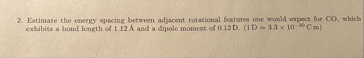 2. Estimate the energy spacing between adjacent rotational features one would expect for CO, which
exhibits a bond length of 1.12 Å and a dipole moment of 0.12 D. (1D = 3.3 x 10- 30 Cm)
