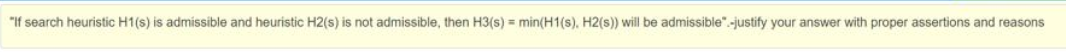 "If search heuristic H1(s) is admissible and heuristic H2(s) is not admissible, then H3(s) = min(H1(s), H2(s)) will be admissible".-justify your answer with proper assertions and reasons
