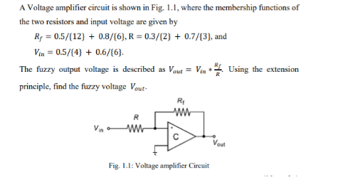 A Voltage amplifier circuit is shown in Fig. 1.1, where the membership functions of
the two resistors and input voltage are given by
Rf = 0.5/{12} + 0.8/{6), R = 0.3/{2} + 0.7/(3}, and
Vin = 0.5/(4} + 0.6/(6).
The fuzzy output voltage is described as Vout = Vin + . Using the extension
principle, find the fuzzy voltage Vout-
ww
Vout
Fig. 1.1: Voltage amplifier Circuit
