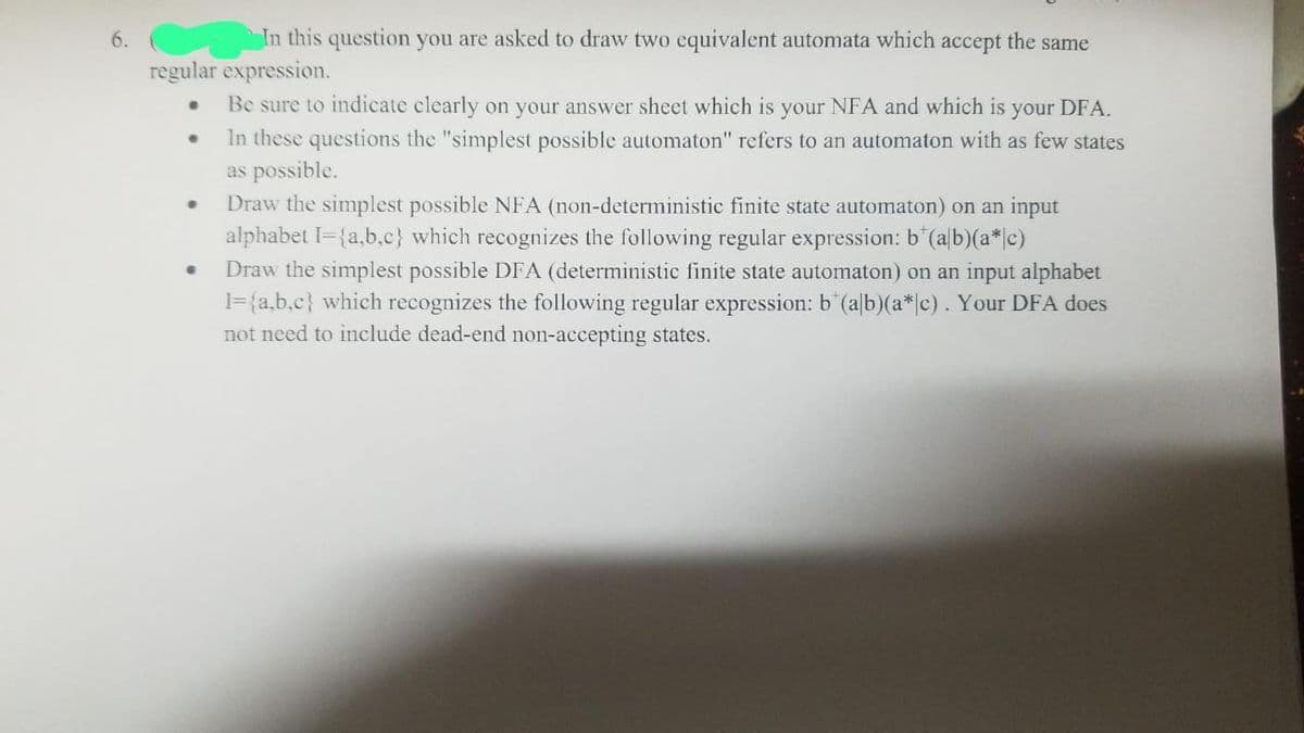 6.
In this question you are asked to draw two equivalent automata which accept the same
regular expression.
·
•
Be sure to indicate clearly on your answer sheet which is your NFA and which is your DFA.
In these questions the "simplest possible automaton" refers to an automaton with as few states
as possible.
Draw the simplest possible NFA (non-deterministic finite state automaton) on an input
alphabet I={a,b,c} which recognizes the following regular expression: b*(alb)(a*|c)
6
Draw the simplest possible DFA (deterministic finite state automaton) on an input alphabet
1= {a,b,c} which recognizes the following regular expression: b (alb)(a*|c). Your DFA does
not need to include dead-end non-accepting states.