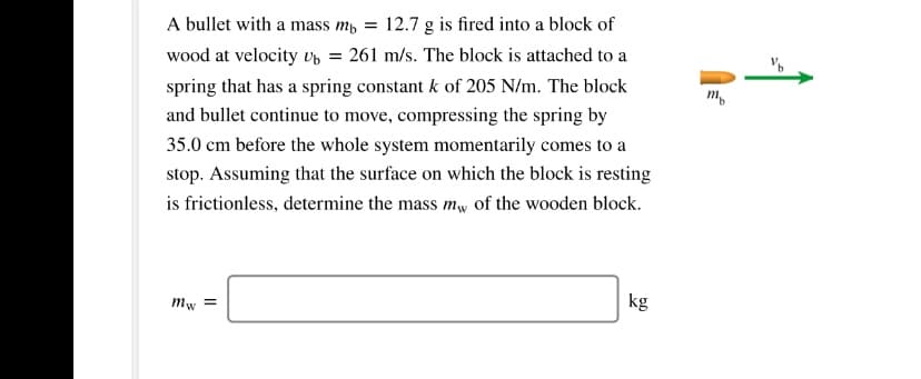 A bullet with a mass m, =
12.7 g is fired into a block of
wood at velocity Up = 261 m/s. The block is attached to a
spring that has a spring constant k of 205 N/m. The block
m.
and bullet continue to move, compressing the spring by
35.0 cm before the whole system momentarily comes to a
stop. Assuming that the surface on which the block is resting
is frictionless, determine the mass mw of the wooden block.
kg
