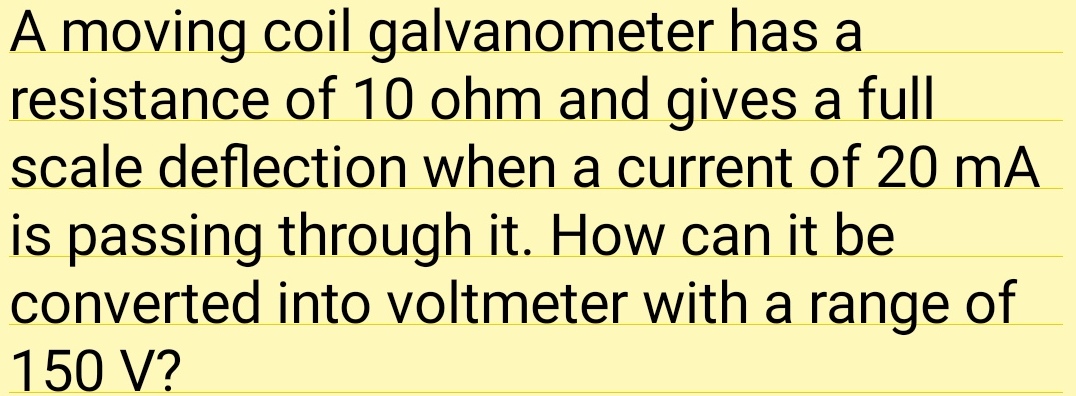 A moving coil galvanometer has a
resistance of 10 ohm and gives a full
scale deflection when a current of 20 mA
is passing through it. How can it be
converted into voltmeter with a range of
150 V?
