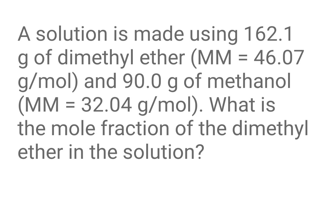 A solution is made using 162.1
g of dimethyl ether (MM = 46.07
g/mol) and 90.0 g of methanol
(MM = 32.04 g/mol). What is
the mole fraction of the dimethyl
%D
ether in the solution?
