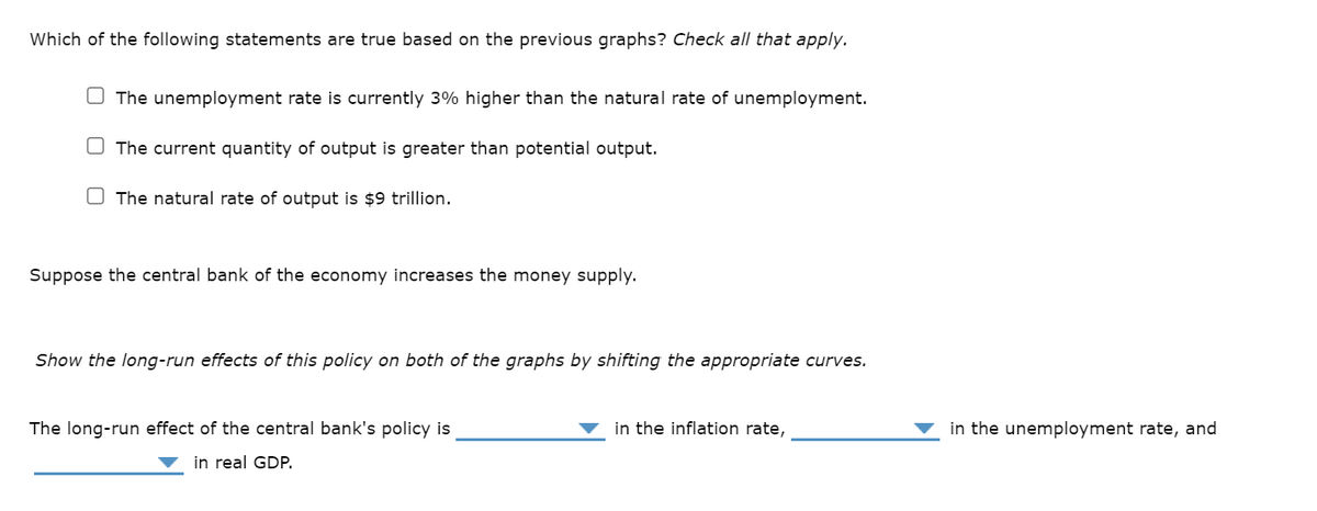 Which of the following statements are true based on the previous graphs? Check all that apply.
The unemployment rate is currently 3% higher than the natural rate of unemployment.
The current quantity of output is greater than potential output.
The natural rate of output is $9 trillion.
Suppose the central bank of the economy increases the money supply.
Show the long-run effects of this policy on both of the graphs by shifting the appropriate curves.
The long-run effect of the central bank's policy is
in real GDP.
in the inflation rate,
in the unemployment rate, and
