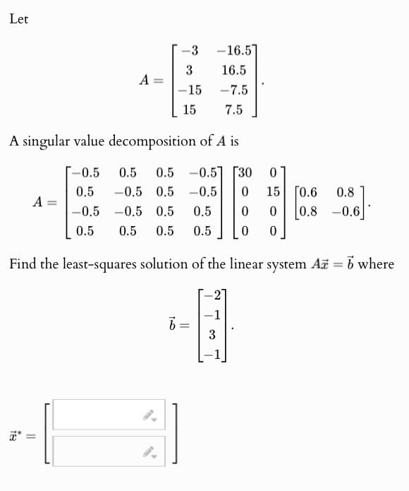 Let
-3 -16.5
3
16.5
A
=
-15
-7.5
15
7.5
A singular value decomposition of A is
-0.5 0.5 0.5 -0.5 [30
0
A =
0.5 -0.5 0.5 -0.5
-0.5 -0.5 0.5 0.5
0
15
0.6
0.8
0
0
0.8
-0.6
0.5
0.5 0.5 0.5
0
0
Find the least-squares solution of the linear system A = b where
*
=
100
-1
3