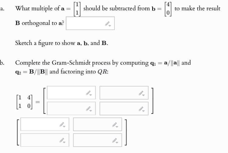 a.
What multiple of a = [1]
should be subtracted from b =
to make the result
B orthogonal to a?
Sketch a figure to show a, b, and B.
b. Complete the Gram-Schmidt process by computing q₁ = a/||a|| and
q2=B/||B|| and factoring into QR:
=
9.