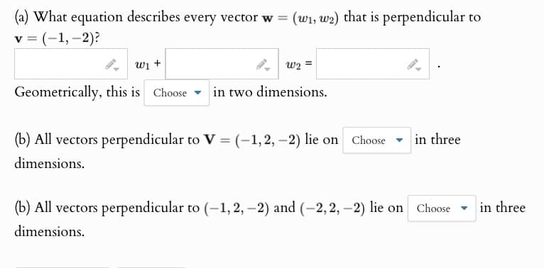 (a) What equation describes every vector w = (w₁, w2) that is perpendicular to
v = (-1,-2)?
ալ +
W2=
Geometrically, this is Choose in two dimensions.
(b) All vectors perpendicular to V = (-1,2,-2) lie on Choose
dimensions.
in three
(b) All vectors perpendicular to (-1,2,-2) and (-2,2,-2) lie on Choose in three
dimensions.