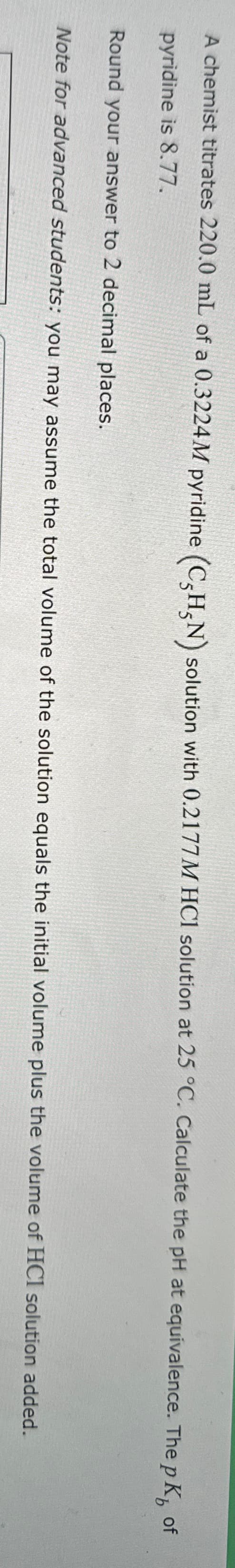 A chemist titrates 220.0 mL of a 0.3224M pyridine (CHN) solution with 0.2177M HCl solution at 25 °C. Calculate the pH at equivalence. The pKÅ of
pyridine is 8.77.
Round your answer to 2 decimal places.
Note for advanced students: you may assume the total volume of the solution equals the initial volume plus the volume of HCI solution added.