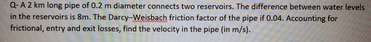 Q- A 2 km long pipe of 0.2 m diameter connects two reservoirs. The difference between water levels
in the reservoirs is 8m. The Darcy-Weisbach friction factor of the pipe if 0.04. Accounting for
frictional, entry and exit losses, find the velocity in the pipe (in m/s).