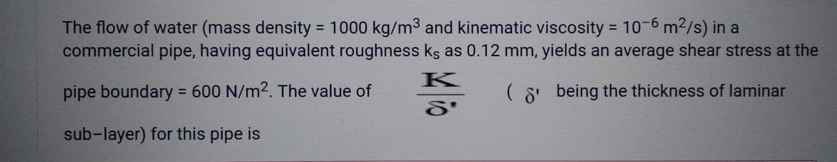 The flow of water (mass density = 1000 kg/m³ and kinematic viscosity = 10-6 m²/s) in a
commercial pipe, having equivalent roughness ks as 0.12 mm, yields an average shear stress at the
K
pipe boundary = 600 N/m2. The value of
(8 being the thickness of laminar
S'
sub-layer) for this pipe is