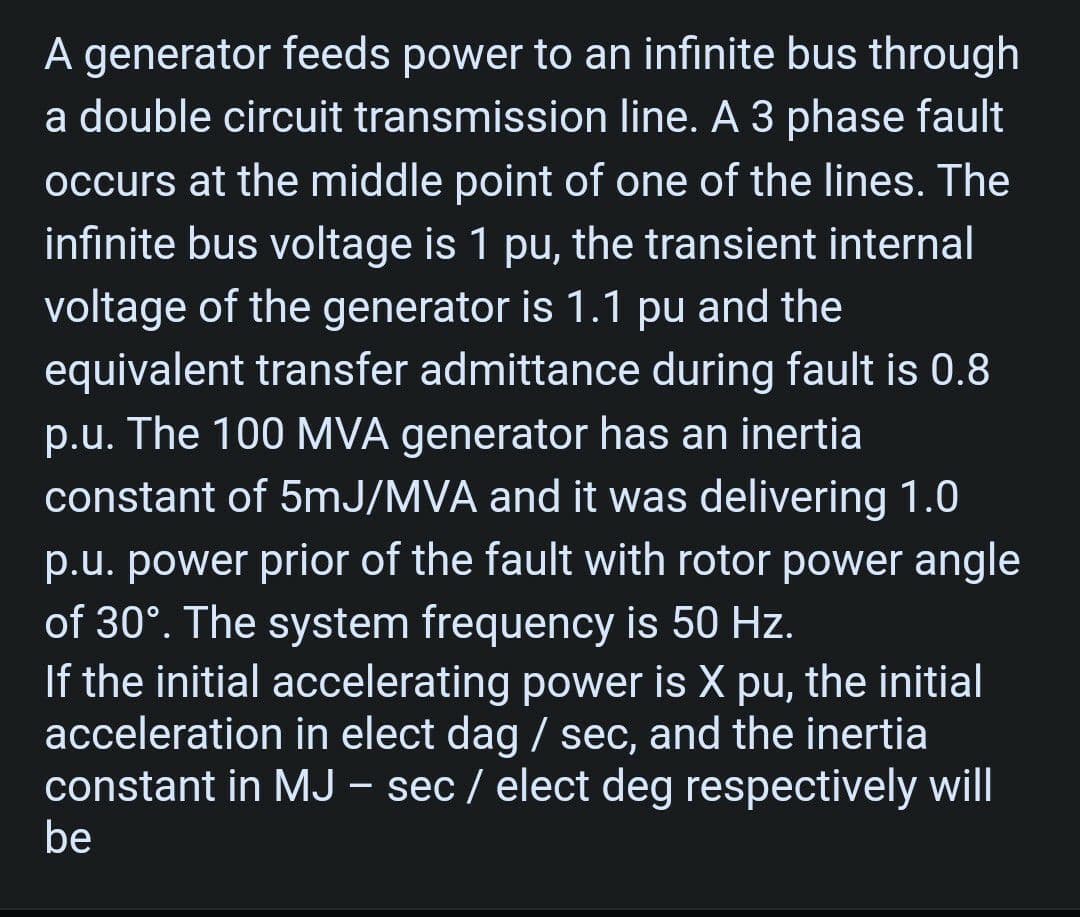 A generator feeds power to an infinite bus through
a double circuit transmission line. A 3 phase fault
occurs at the middle point of one of the lines. The
infinite bus voltage is 1 pu, the transient internal
voltage of the generator is 1.1 pu and the
equivalent transfer admittance during fault is 0.8
p.u. The 100 MVA generator has an inertia
constant of 5mJ/MVA and it was delivering 1.0
p.u. power prior of the fault with rotor power angle
of 30°. The system frequency is 50 Hz.
If the initial accelerating power is X pu, the initial
acceleration in elect dag / sec, and the inertia
constant in MJ - sec / elect deg respectively will
be