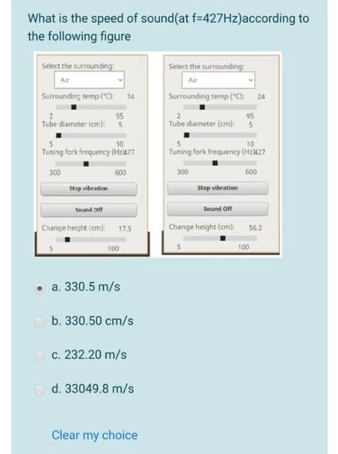 What is the speed of sound(at f%=D427HZ)according to
the following figure
Select the surrounding
Select the surrounding:
Ar
Air
Surrounding temp ("C): 24
Surrounding temp ("C): 24
95
Tube diameter (cm):
95
Tube diameter (cm):5
10
10
Tuning fork frequency (Hzia27
Tuning fork frequency (Hz427
300
600
300
600
Stop vibration
Stop vibration
Sound off
Sound Off
Change height (cm): 17.5
Change height (cm): 56.2
100
100
• a. 330.5 m/s
O b. 330.50 cm/s
O c. 232.20 m/s
O d. 33049.8 m/s
Clear my choice
