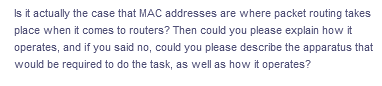 Is it actually the case that MAC addresses are where packet routing takes
place when it comes to routers? Then could you please explain how it
operates, and if you said no, could you please describe the apparatus that
would be required to do the task, as well as how it operates?