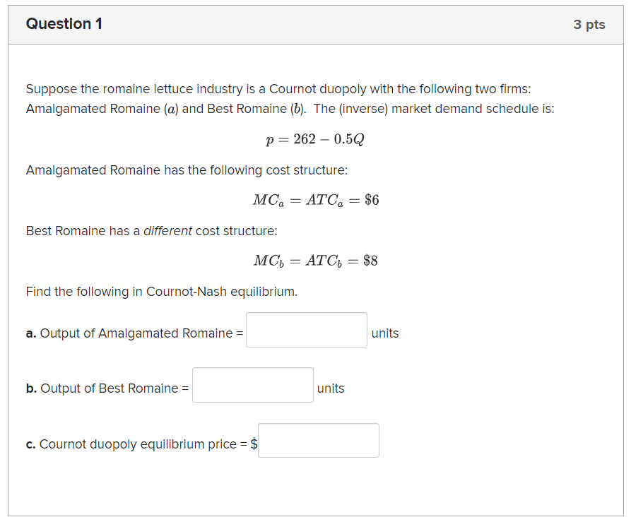 Question 1
Suppose the romaine lettuce industry is a Cournot duopoly with the following two firms:
Amalgamated Romaine (a) and Best Romaine (b). The (inverse) market demand schedule is:
p = 262 -0.5Q
Amalgamated Romaine has the following cost structure:
MCATC₁ = $6
Best Romaine has a different cost structure:
MC₁ = ATC₁ = $8
Find the following in Cournot-Nash equilibrium.
a. Output of Amalgamated Romaine =
b. Output of Best Romaine =
c. Cournot duopoly equilibrium price = $
units
units
3 pts