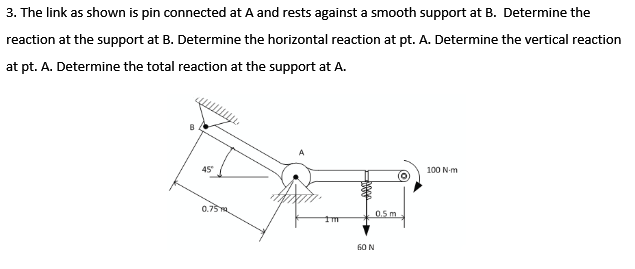 3. The link as shown is pin connected at A and rests against a smooth support at B. Determine the
reaction at the support at B. Determine the horizontal reaction at pt. A. Determine the vertical reaction
at pt. A. Determine the total reaction at the support at A.
45
100 N-m
0.75
0.5 m
60 N

