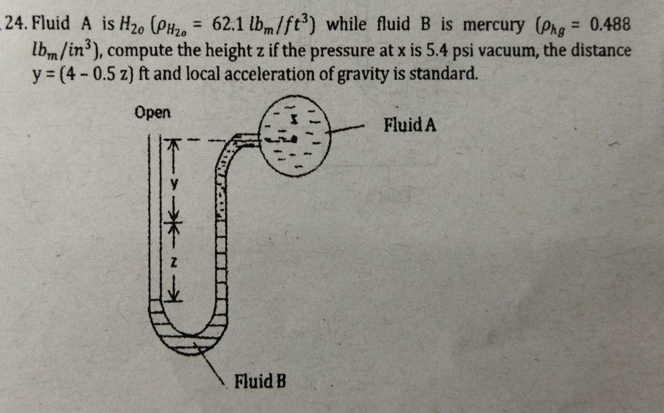 24. Fluid A is H20 (PH2O = 62.1 lbm/ft) while fluid B is mercury (Phg = 0.488
lbm/in), compute the height z if the pressure at x is 5.4 psi vacuum, the distance
y = (4- 0.5 z) ft and local acceleration of gravity is standard.
%3D
Open
Fluid A
Fluid B
米-
