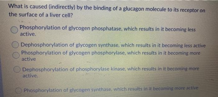 What is caused (indirectly) by the binding of a glucagon molecule to its receptor on
the surface of a liver cell?
Phosphorylation of glycogen phosphatase, which results in it becoming less
active.
Dephosphorylation of glycogen synthase, which results in it becoming less active
Phosphorylation of glycogen phosphorylase, which results in it becoming more
active
Dephosphorylation of phosphorylase kinase, which results in it becoming more
active.
Phosphorylation of glycogen synthase, which results in it becoming more active
