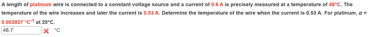 A length of platinum wire is connected to a constant voltage source and a current of 0.6 A is precisely measured at a temperature of 48°C. The
temperature of the wire increases and later the current is 0.53 A. Determine the temperature of the wire when the current is 0.53 A. For platinum, α =
0.003927 °C1 at 20°C.
48.7
°C