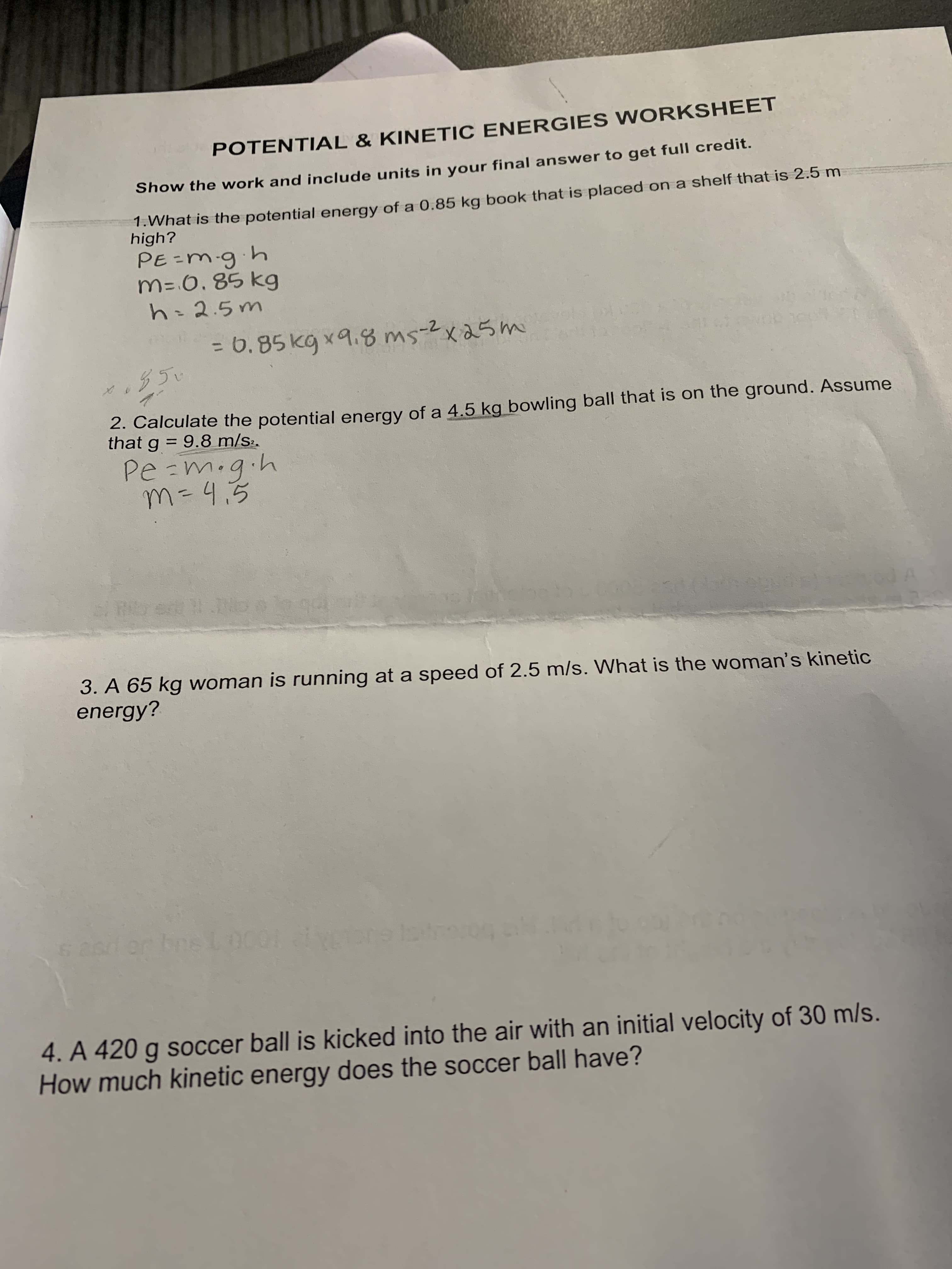 POTENTIAL & KINETIC ENERGIES WORKSHEET
Show the work and include units in your final answer to get full credit.
1.What is the potential energy of a 0.85 kg book that is placed on a shelf that is 2.5 m
high?
4.6.=3
M= 6, 85 kg
h=2.5m
= 6.85 kg x9.8 ms-2x25m
2. Calculate the potential energy of a 4.5 kg bowling ball that is on the ground. Assume
that g = 9.8 m/s.
M=4.5
4.6.m=D2
%3D
3. A 65 kg woman is running at a speed of 2.5 m/s. What is the woman's kinetic
energy?
4. A 420 g soccer ball is kicked into the air with an initial velocity of 30 m/s.
How much kinetic energy does the soccer ball have?
