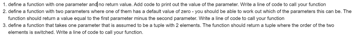 1. define a function with one parameter and no return value. Add code to print out the value of the parameter. Write a line of code to call your function
2. define a function with two parameters where one of them has a default value of zero - you should be able to work out which of the parameters this can be. The
function should return a value equal to the first parameter minus the second parameter. Write a line of code to call your function
3. define a function that takes one parameter that is assumed to be a tuple with 2 elements. The function should return a tuple where the order of the two
elements is switched. Write a line of code to call your function.