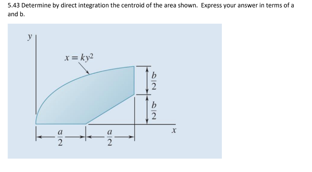 5.43 Determine by direct integration the centroid of the area shown. Express your answer in terms of a
and b.
y
x = ky2
kg
2
8/2
a
b
2
b
2