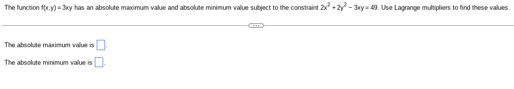 The function f(x,y) = 3xy has an absolute maximum value and absolute minimum value subject to the constraint 2x² + 2y²-3xy = 49. Use Lagrange multipliers to find these values.
The absolute maximum value is
The absolute minimum value is
C