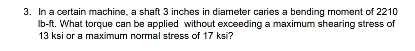 3. In a certain machine, a shaft 3 inches in diameter caries a bending moment of 2210
Ib-ft. What torque can be applied without exceeding a maximum shearing stress of
13 ksi or a maximum normal stress of 17 ksi?
