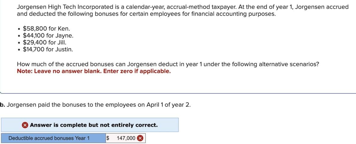 Jorgensen High Tech Incorporated is a calendar-year, accrual-method taxpayer. At the end of year 1, Jorgensen accrued
and deducted the following bonuses for certain employees for financial accounting purposes.
•
$58,800 for Ken.
•
$44,100 for Jayne.
•
$29,400 for Jill.
$14,700 for Justin.
How much of the accrued bonuses can Jorgensen deduct in year 1 under the following alternative scenarios?
Note: Leave no answer blank. Enter zero if applicable.
b. Jorgensen paid the bonuses to the employees on April 1 of year 2.
× Answer is complete but not entirely correct.
Deductible accrued bonuses Year 1
$ 147,000 ×